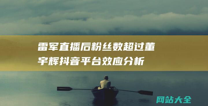 雷军直播后粉丝数超过董宇辉抖音平台效应分析