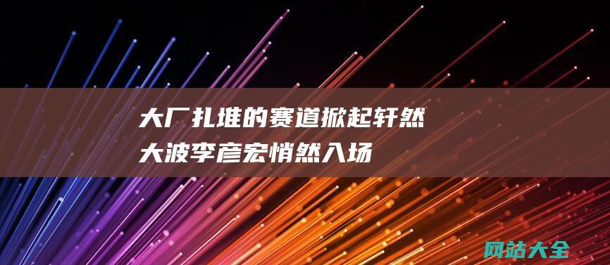 大厂扎堆的赛道掀起轩然大波李彦宏悄然入场