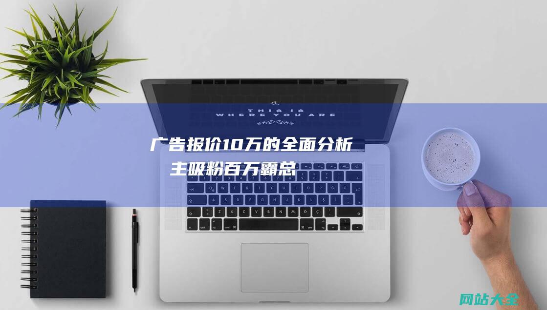 广告报价10万的全面分析博主吸粉百万霸总