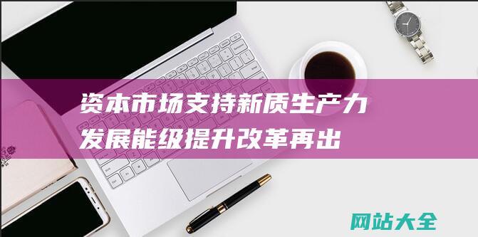 资本市场支持新质生产力发展能级提升改革再出