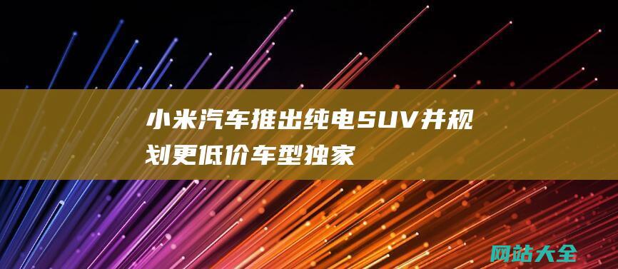 小米汽车推出纯电SUV并规划更低价车型-独家揭秘