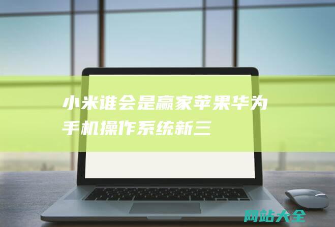 小米谁会是赢家苹果华为手机操作系统新三