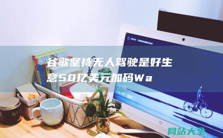 谷歌坚持无人驾驶是好生意-50亿美元加码Waymo