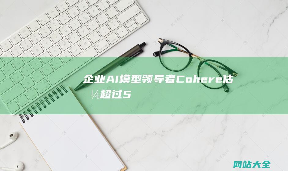 企业AI模型领导者-Cohere-估值超过55亿美元-成功融资5亿美元