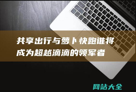 共享出行与萝卜快跑-谁将成为超越滴滴的领军者