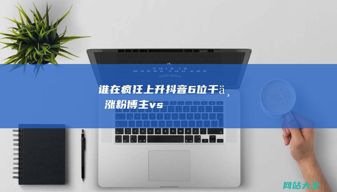 谁在疯狂上升-抖音6位千万涨粉博主-vs.-656位百万涨粉博主-年中观察