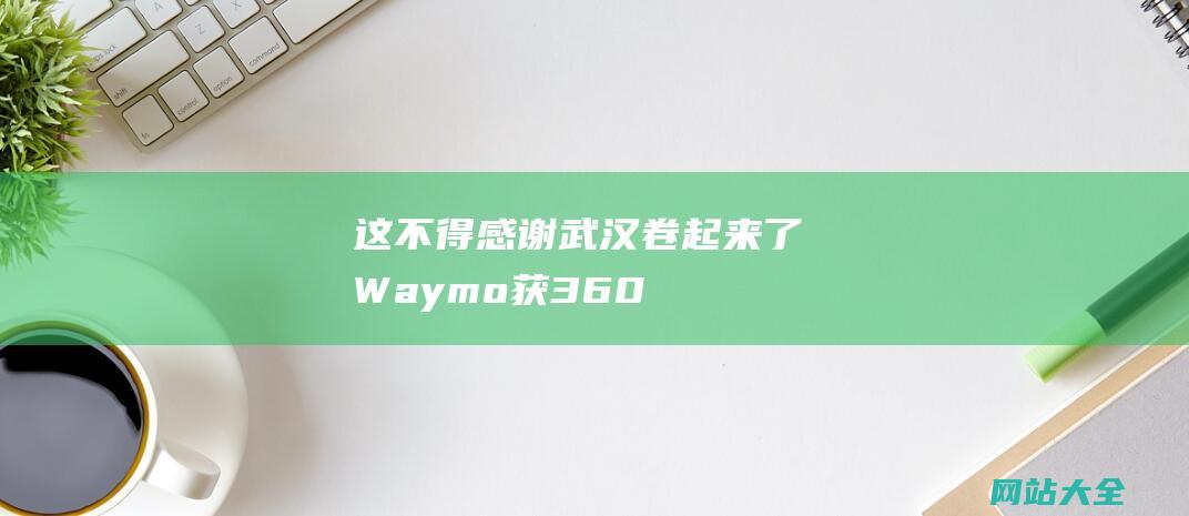 这不得感谢武汉卷起来了Waymo获360