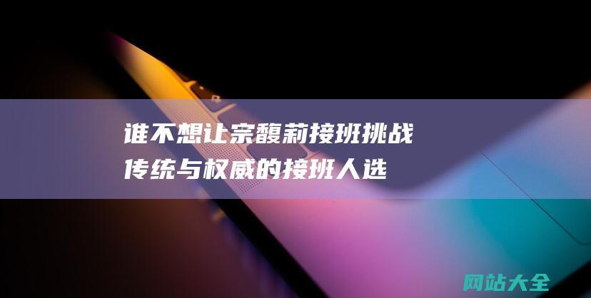 谁不想让宗馥莉接班-挑战传统与权威的接班人选引发广泛关注与讨论