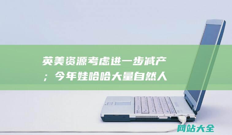 英美资源考虑进一步减产；今年娃哈哈大量自然人