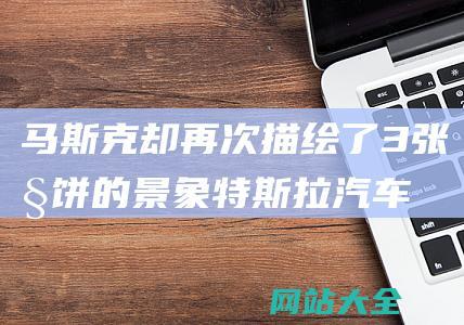 马斯克却再次描绘了3张大饼的景象-特斯拉汽车销量再下滑