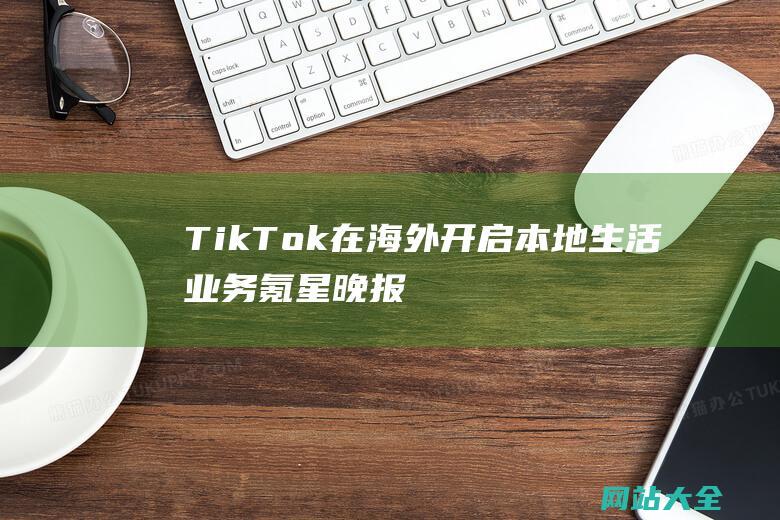 TikTok在海外开启本地生活业务氪星晚报