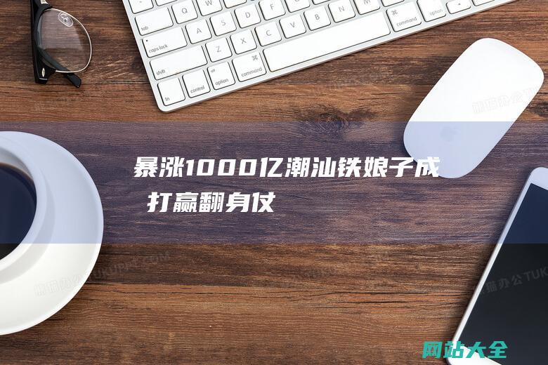 暴涨1000亿！潮汕铁娘子成功打赢翻身仗