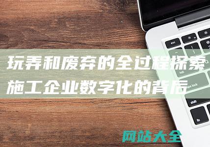 玩弄和废弃的全过程-探索施工企业数字化的背后