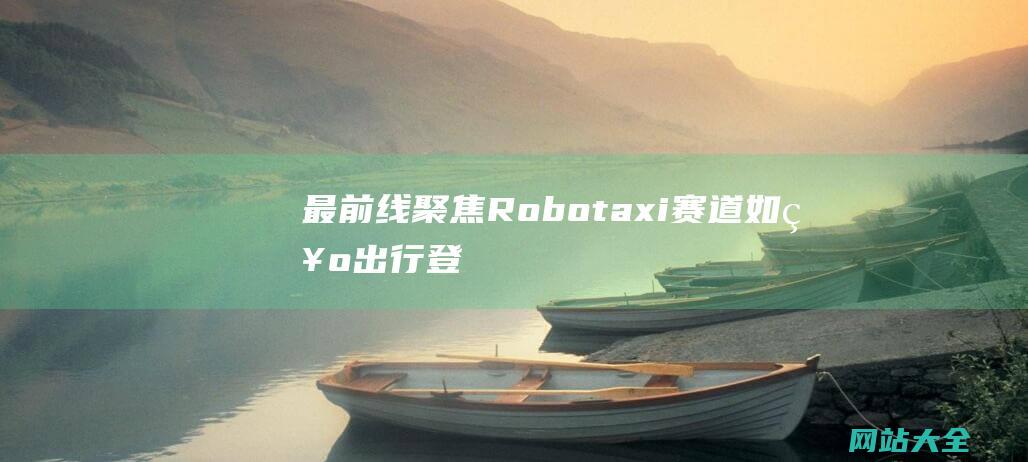 最前线聚焦Robotaxi赛道如祺出行登