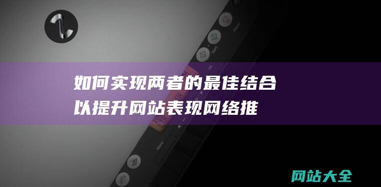 如何实现两者的最佳结合以提升网站表现-网络推广SEO与网站建设的区别与联系详解