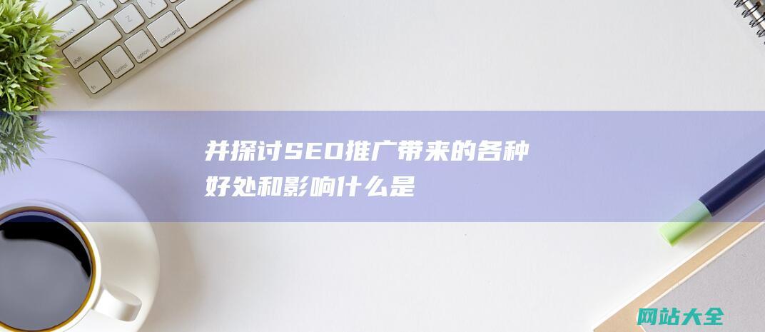 并探讨SEO推广带来的各种好处和影响-什么是SEO推广-深入解析SEO推广的定义-原理与实际应用