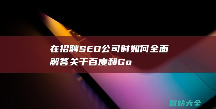 在招聘SEO公司时如何全面解答关于百度和Google排名机制的问题-从搜索引擎算法到优化策略的详细解析