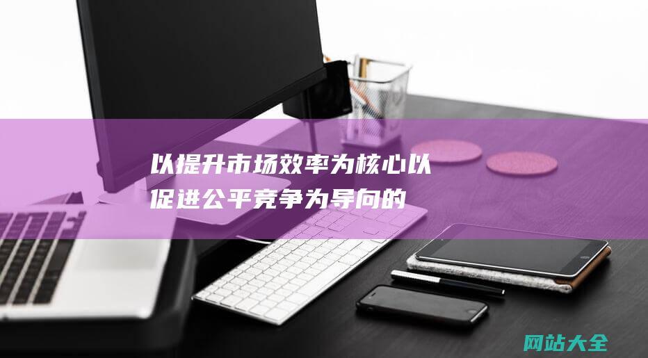 以提升市场效率为核心-以促进公平竞争为导向的策略探讨-优化营商环境的核心与导向