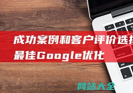 成功案例和客户评价-选择最佳Google优化公司-深入分析市场领先者的综合服务