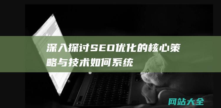 深入探讨SEO优化的核心策略与技术-如何系统化提升网站排名与搜索引擎可见性