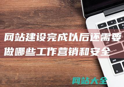 网站建设完成以后还需要做哪些工作-营销和安全保障的终极步骤-优化-全面解析上线后维护