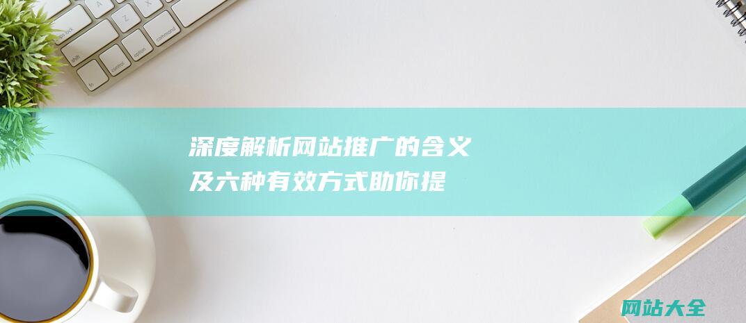 深度解析网站推广的含义及六种有效方式-助你提升网络曝光率与品牌影响力