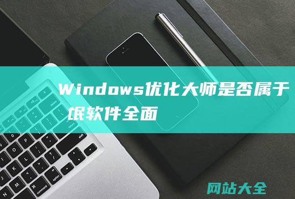 Windows优化大师是否属于流氓软件-全面分析及其对系统安全性的影响